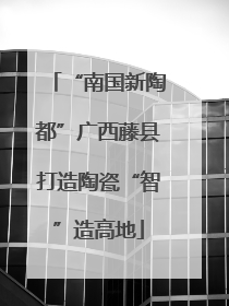 “南国新陶都”广西藤县打造陶瓷“智”造高地